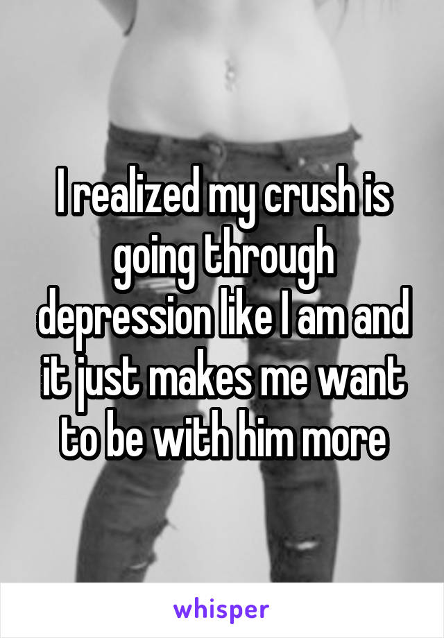 I realized my crush is going through depression like I am and it just makes me want to be with him more