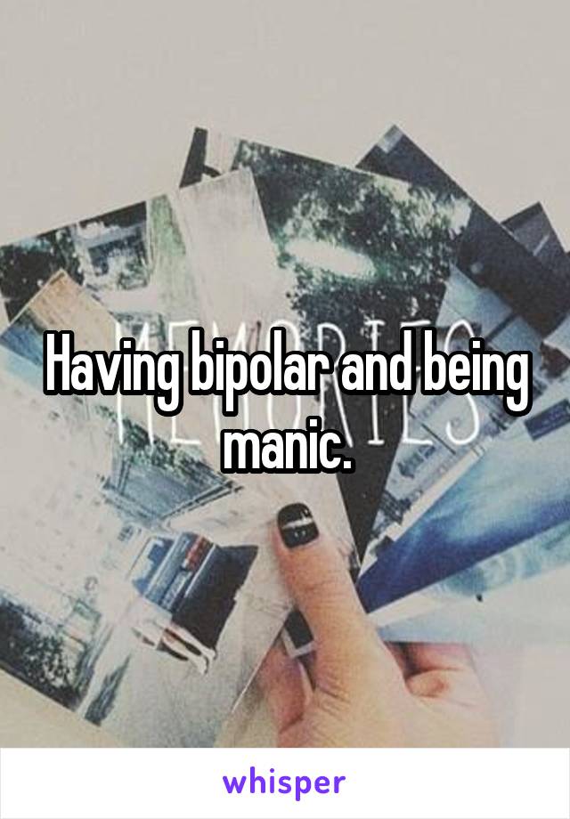 Having bipolar and being manic.