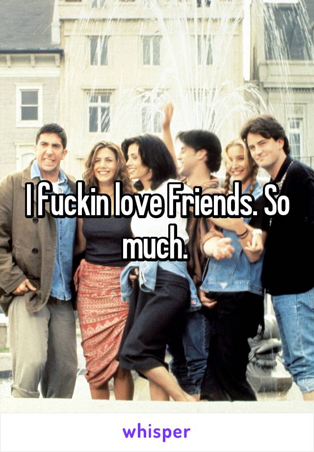 I fuckin love Friends. So much. 