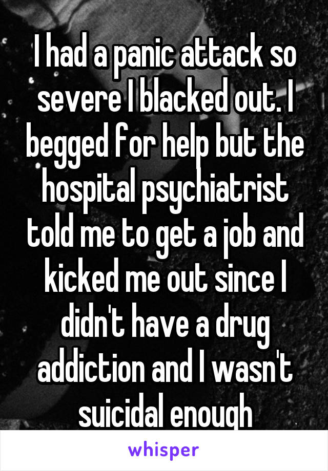 I had a panic attack so severe I blacked out. I begged for help but the hospital psychiatrist told me to get a job and kicked me out since I didn't have a drug addiction and I wasn't suicidal enough