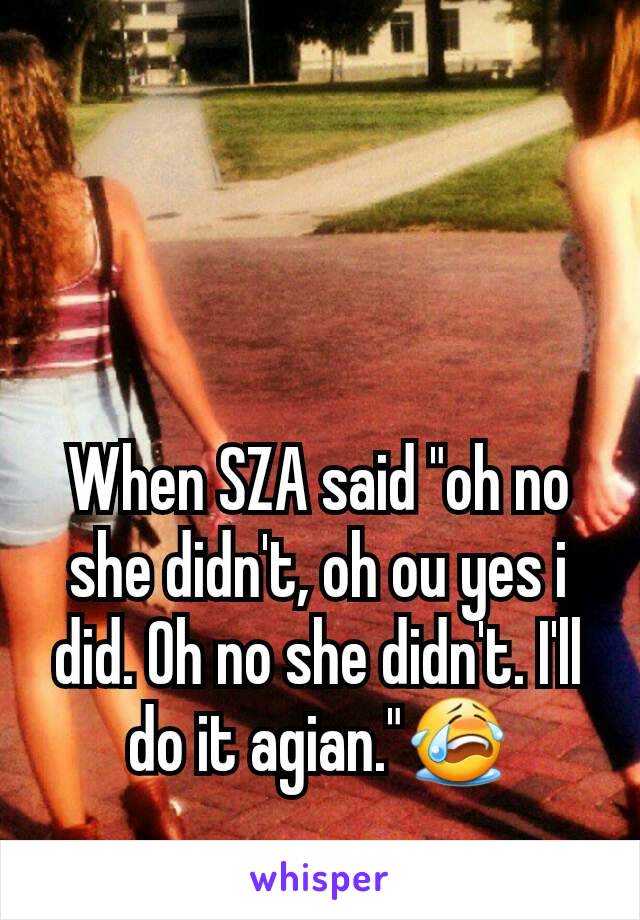 When SZA said "oh no she didn't, oh ou yes i did. Oh no she didn't. I'll do it agian."😭