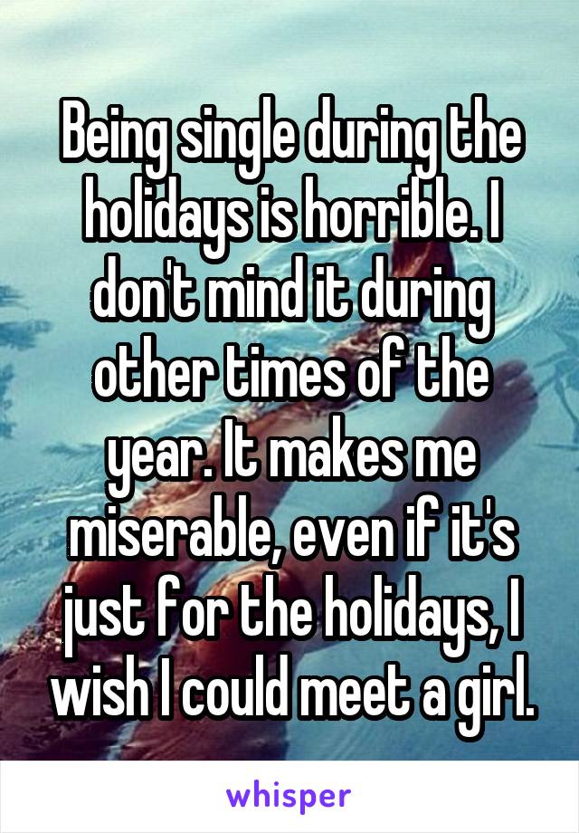 Being single during the holidays is horrible. I don't mind it during other times of the year. It makes me miserable, even if it's just for the holidays, I wish I could meet a girl.