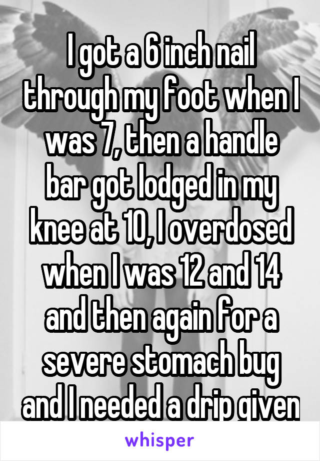 I got a 6 inch nail through my foot when I was 7, then a handle bar got lodged in my knee at 10, I overdosed when I was 12 and 14 and then again for a severe stomach bug and I needed a drip given