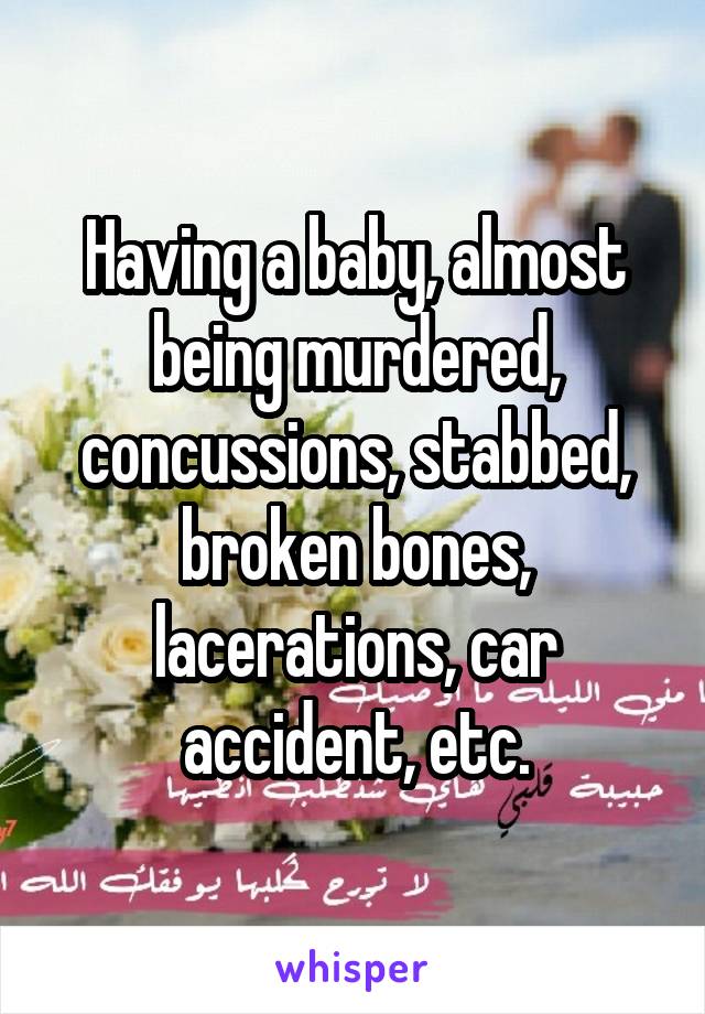 Having a baby, almost being murdered, concussions, stabbed, broken bones, lacerations, car accident, etc.