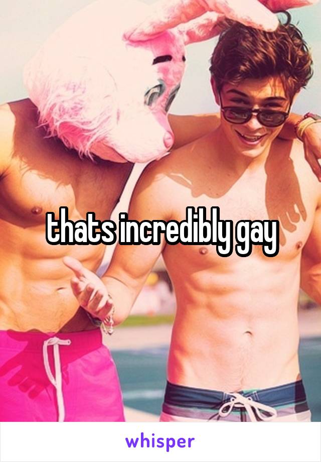 thats incredibly gay