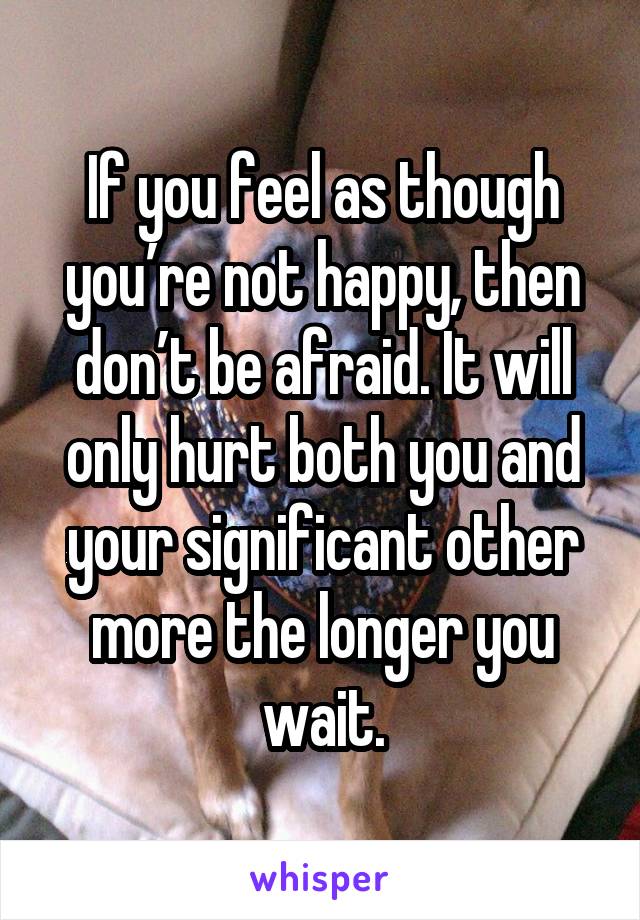 If you feel as though you’re not happy, then don’t be afraid. It will only hurt both you and your significant other more the longer you wait.