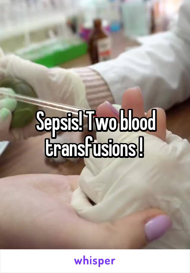 Sepsis! Two blood transfusions ! 