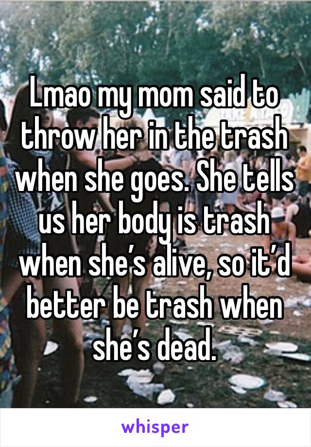Lmao my mom said to throw her in the trash when she goes. She tells us her body is trash when she’s alive, so it’d better be trash when she’s dead. 