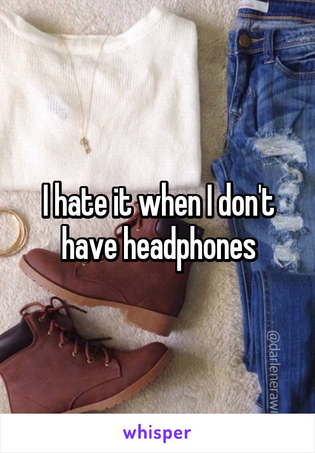I hate it when I don't have headphones