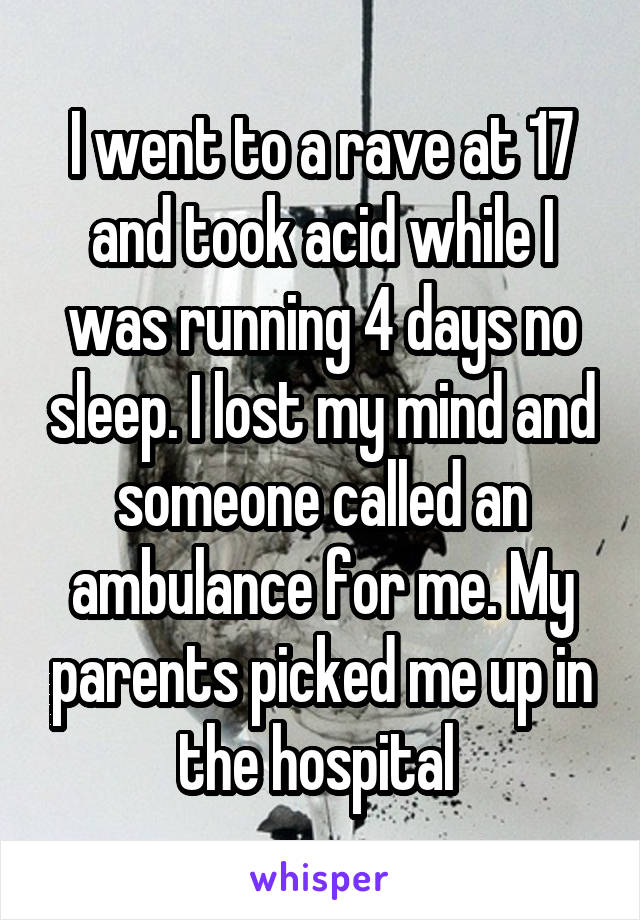 I went to a rave at 17 and took acid while I was running 4 days no sleep. I lost my mind and someone called an ambulance for me. My parents picked me up in the hospital 