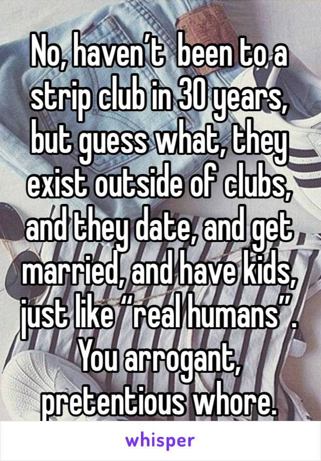 No, haven’t  been to a strip club in 30 years, but guess what, they exist outside of clubs, and they date, and get married, and have kids, just like “real humans”. 
You arrogant, pretentious whore. 