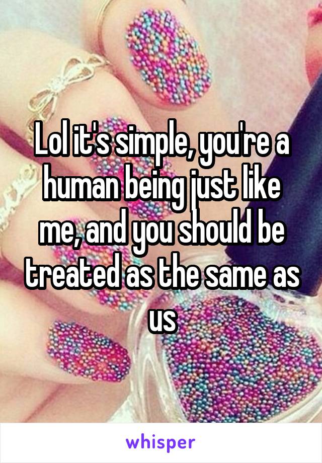 Lol it's simple, you're a human being just like me, and you should be treated as the same as us