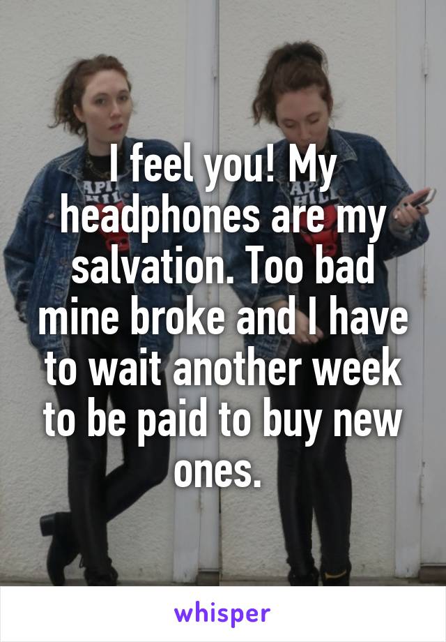 I feel you! My headphones are my salvation. Too bad mine broke and I have to wait another week to be paid to buy new ones. 