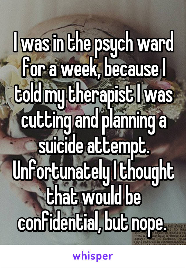 I was in the psych ward for a week, because I told my therapist I was cutting and planning a suicide attempt. Unfortunately I thought that would be confidential, but nope. 