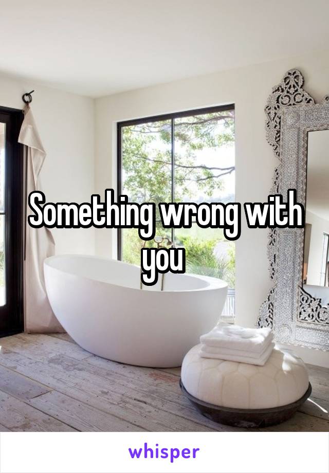 Something wrong with you 