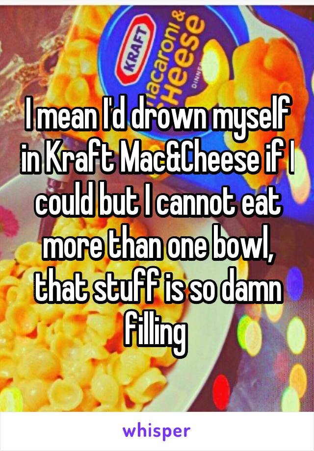 I mean I'd drown myself in Kraft Mac&Cheese if I could but I cannot eat more than one bowl, that stuff is so damn filling 