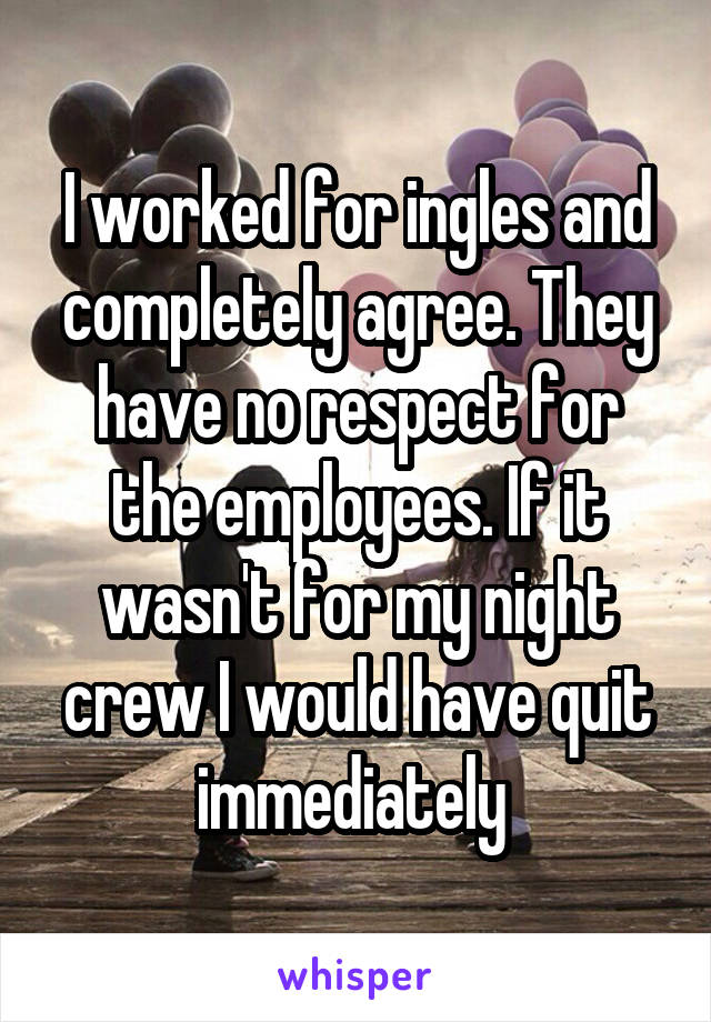 I worked for ingles and completely agree. They have no respect for the employees. If it wasn't for my night crew I would have quit immediately 