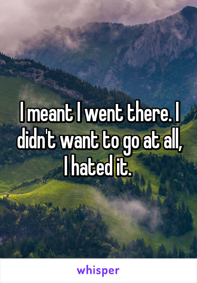 I meant I went there. I didn't want to go at all, I hated it. 