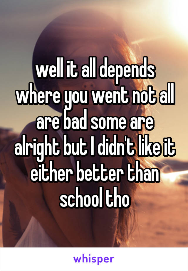 well it all depends where you went not all are bad some are alright but I didn't like it either better than school tho