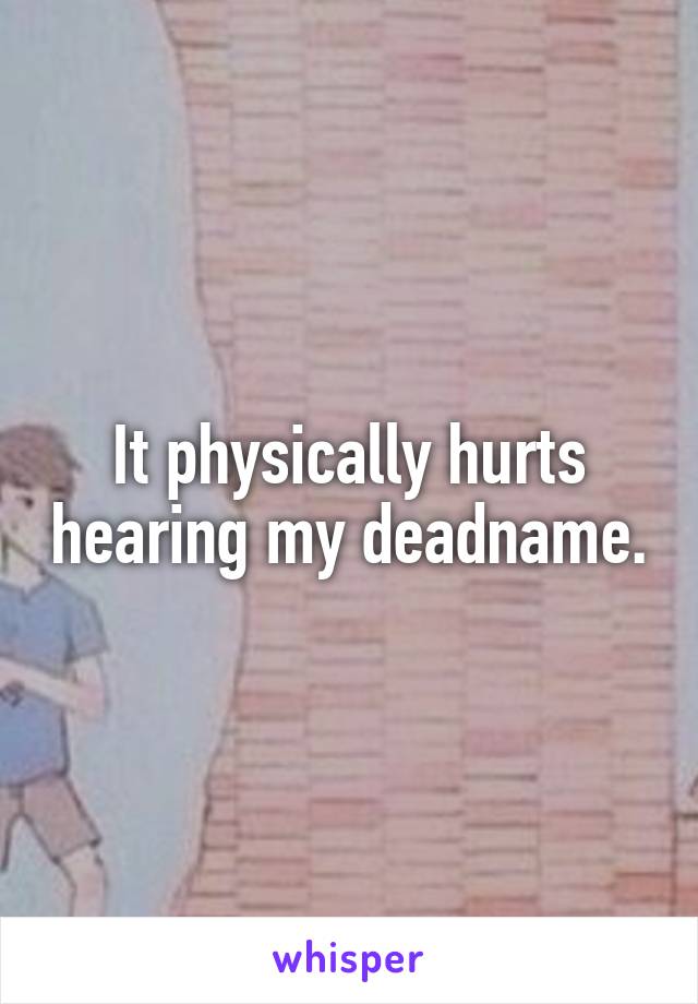 It physically hurts hearing my deadname.
