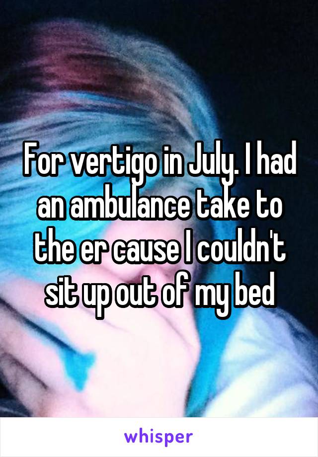 For vertigo in July. I had an ambulance take to the er cause I couldn't sit up out of my bed