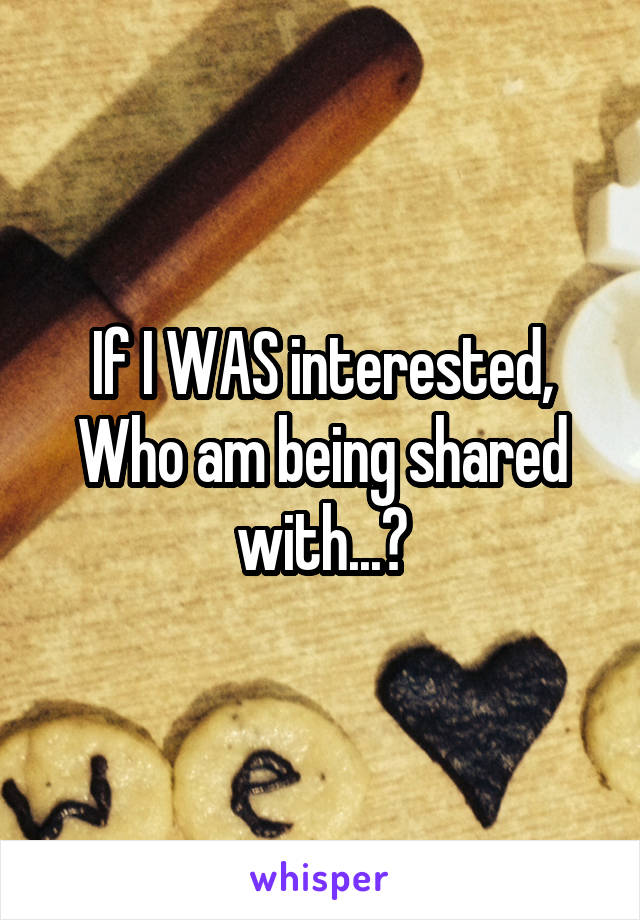 If I WAS interested, Who am being shared with...?