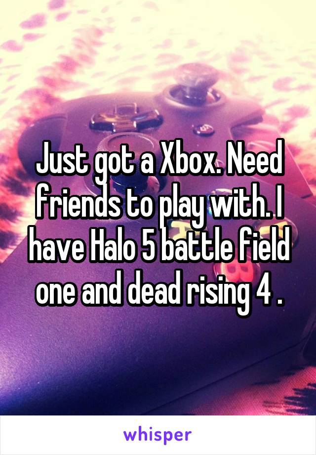 Just got a Xbox. Need friends to play with. I have Halo 5 battle field one and dead rising 4 .