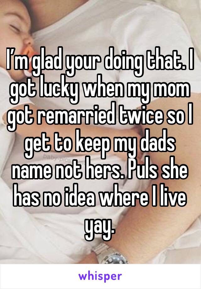 I’m glad your doing that. I got lucky when my mom got remarried twice so I get to keep my dads name not hers. Puls she has no idea where I live yay. 