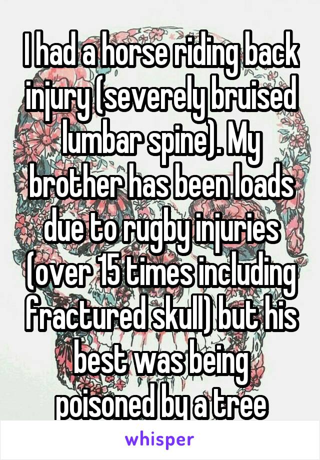 I had a horse riding back injury (severely bruised lumbar spine). My brother has been loads due to rugby injuries (over 15 times including fractured skull) but his best was being poisoned by a tree