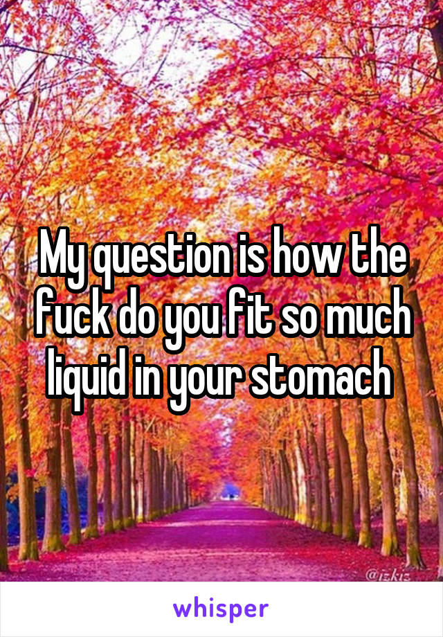 My question is how the fuck do you fit so much liquid in your stomach 