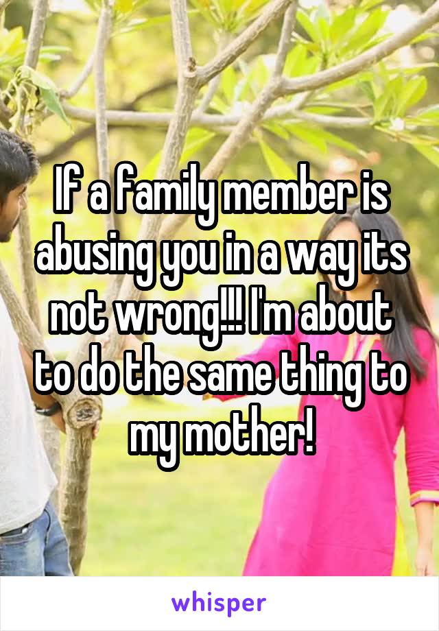 If a family member is abusing you in a way its not wrong!!! I'm about to do the same thing to my mother!