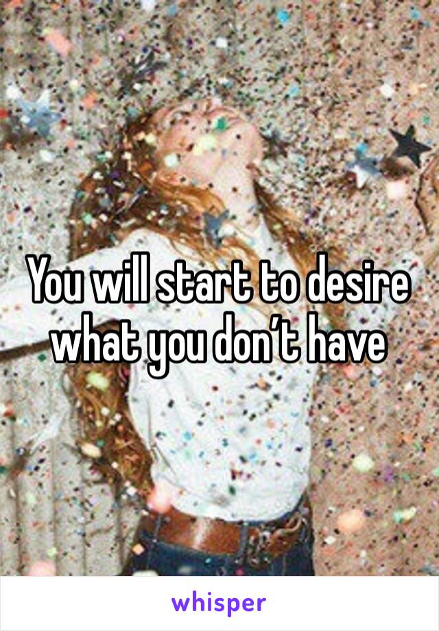 You will start to desire what you don’t have 