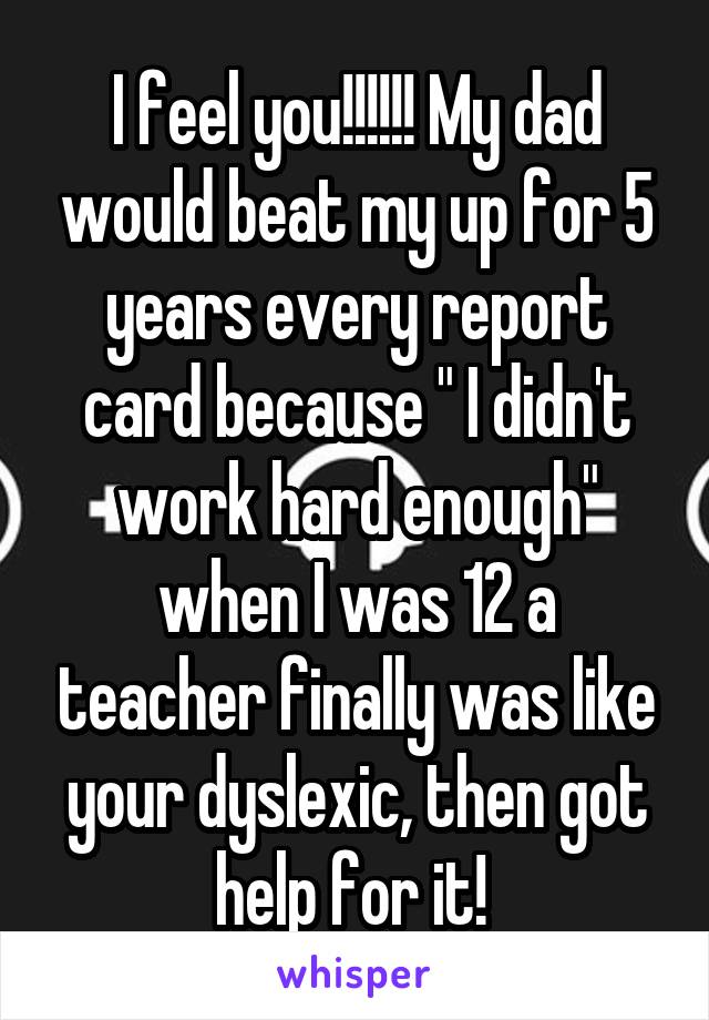 I feel you!!!!!! My dad would beat my up for 5 years every report card because " I didn't work hard enough" when I was 12 a teacher finally was like your dyslexic, then got help for it! 