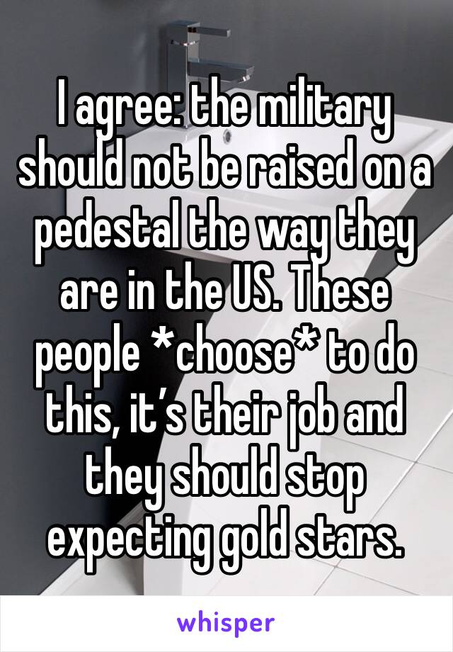 I agree: the military should not be raised on a pedestal the way they are in the US. These people *choose* to do this, it’s their job and they should stop expecting gold stars.