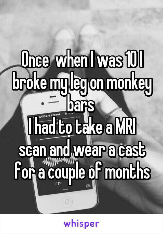 Once  when I was 10 I broke my leg on monkey bars 
I had to take a MRI scan and wear a cast for a couple of months