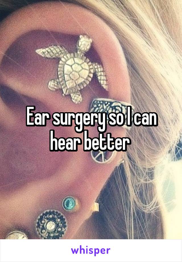 Ear surgery so I can hear better 