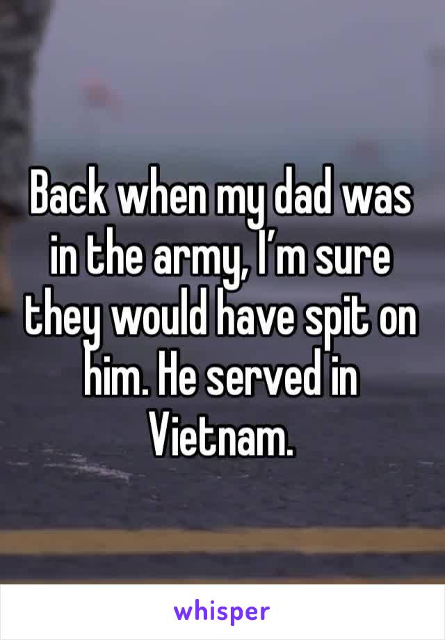 Back when my dad was in the army, I’m sure they would have spit on him. He served in Vietnam.