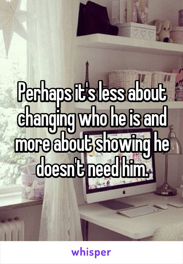 Perhaps it's less about changing who he is and more about showing he doesn't need him.