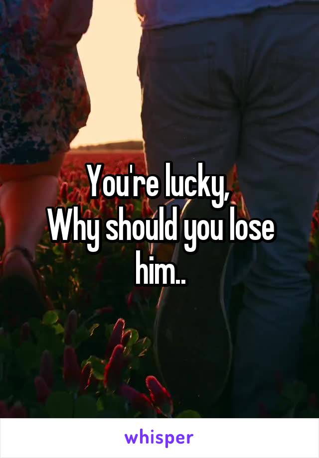 You're lucky, 
Why should you lose him..