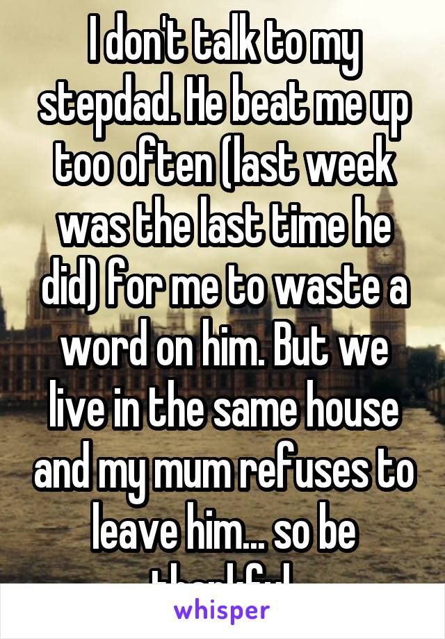 I don't talk to my stepdad. He beat me up too often (last week was the last time he did) for me to waste a word on him. But we live in the same house and my mum refuses to leave him... so be thankful.