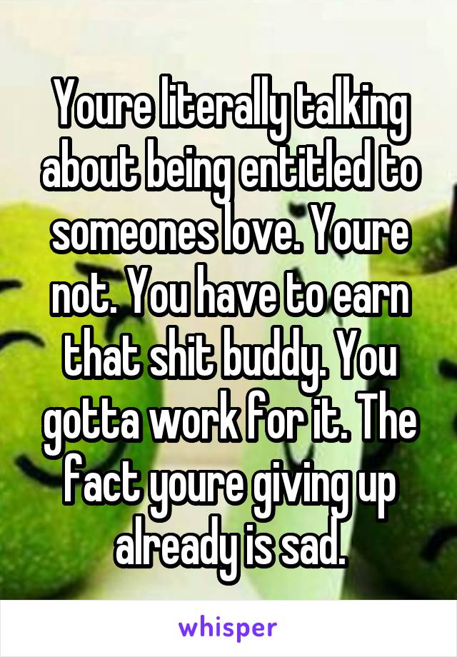 Youre literally talking about being entitled to someones love. Youre not. You have to earn that shit buddy. You gotta work for it. The fact youre giving up already is sad.