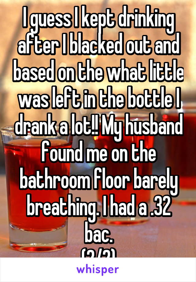 I guess I kept drinking after I blacked out and based on the what little was left in the bottle I drank a lot!! My husband found me on the bathroom floor barely breathing. I had a .32 bac.
(2/2)