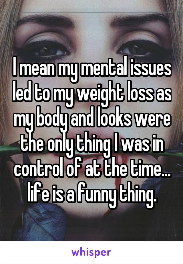 I mean my mental issues led to my weight loss as my body and looks were the only thing I was in control of at the time... life is a funny thing.