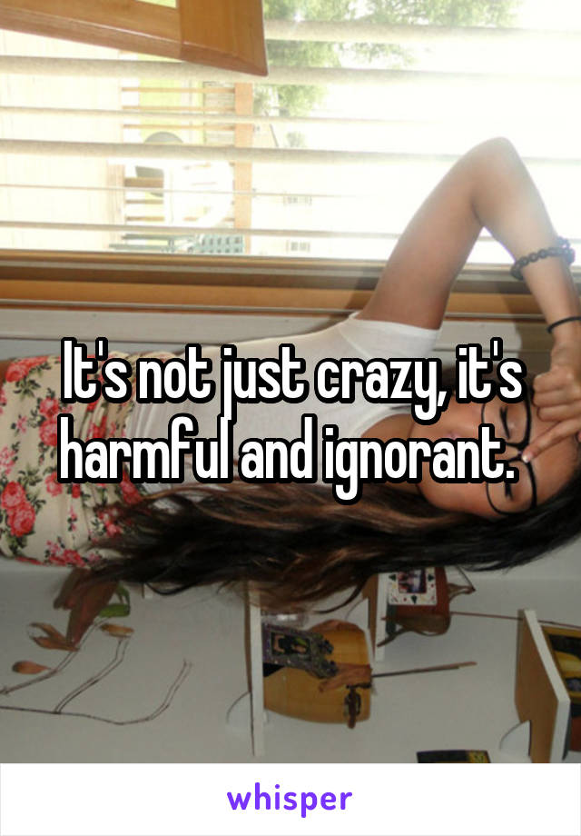 It's not just crazy, it's harmful and ignorant. 