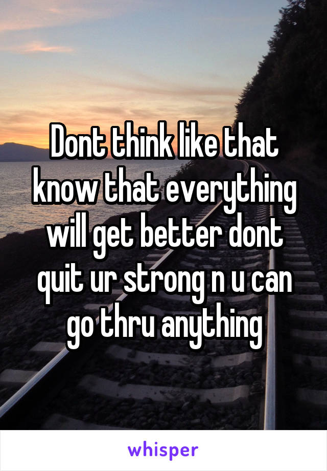 Dont think like that know that everything will get better dont quit ur strong n u can go thru anything