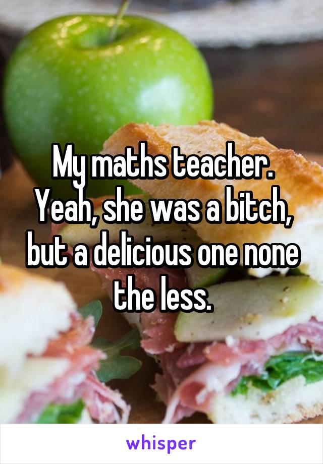 My maths teacher. Yeah, she was a bitch, but a delicious one none the less.