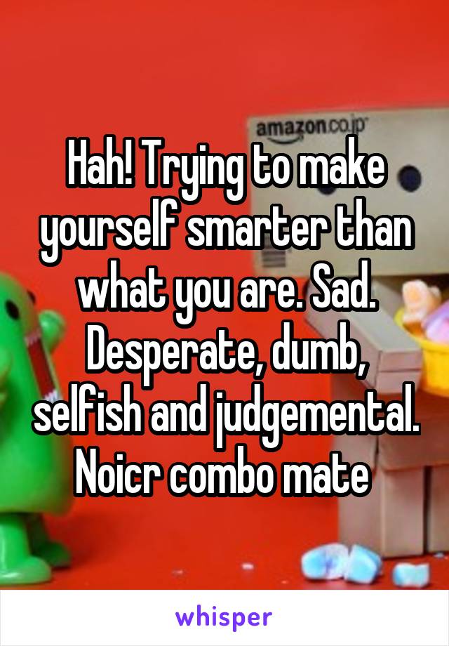Hah! Trying to make yourself smarter than what you are. Sad. Desperate, dumb, selfish and judgemental. Noicr combo mate 