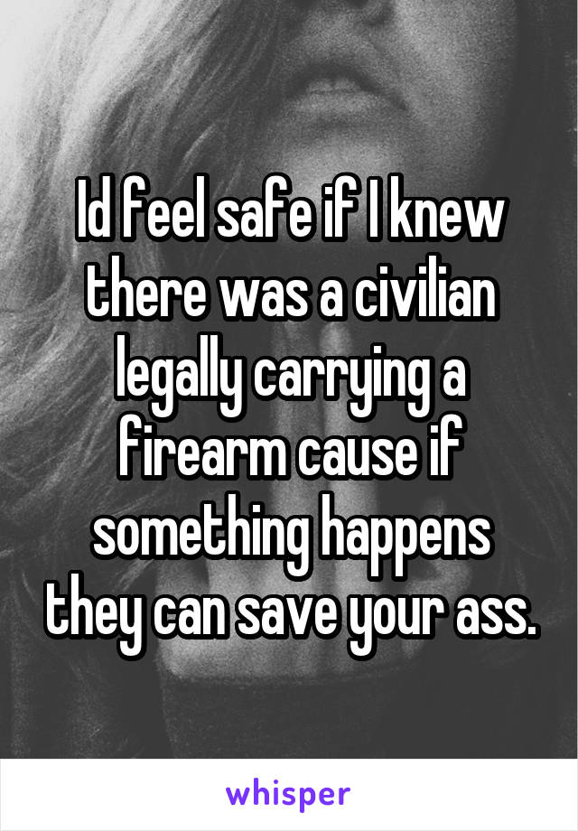 Id feel safe if I knew there was a civilian legally carrying a firearm cause if something happens they can save your ass.