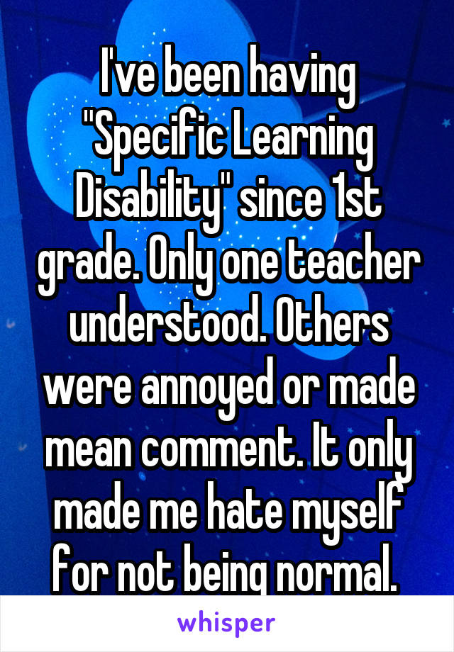 I've been having "Specific Learning Disability" since 1st grade. Only one teacher understood. Others were annoyed or made mean comment. It only made me hate myself for not being normal. 