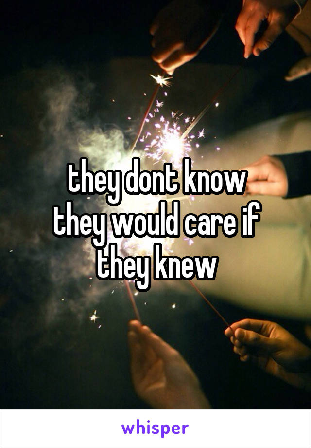 they dont know
they would care if they knew